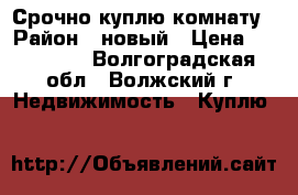 Срочно куплю комнату › Район ­ новый › Цена ­ 400 000 - Волгоградская обл., Волжский г. Недвижимость » Куплю   